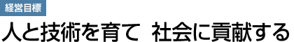 経営目標：人と技術を育て　社会に貢献する