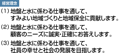 経営理念：（1）地盤と水に係わる仕事を通して、すみよい地域づくりと地域保全に貢献します。（2）地盤と水に係わる仕事を通して、顧客のニーズに誠実・正確にお答えします。（3）地盤と水に係わる仕事を通して、社員の幸せと社会の発展を目指します。